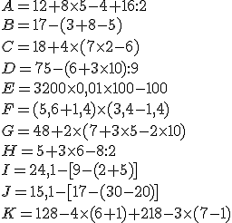 A = 12 + 8 \times   5 - 4 + 16 :  2 \\B = 17 -(3 + 8 - 5) \\C = 18 + 4 \times   (7 \times   2 - 6) \\D = 75 - (6 + 3 \times   10) :  9 \\E = 3 200 \times   0,01 \times   100 - 100 \\F = (5,6 + 1,4) \times   (3,4 - 1,4) \\G = 48 + 2 \times   (7 + 3 \times   5 - 2 \times   10) \\H = 5 + 3 \times   6 - 8 :  2 \\I = 24,1 - [9 - (2 + 5)] \\J = 15,1 - [17 - (30- 20)] \\K = 128 - 4 \times   (6 + 1) + 218 - 3 \times   (7 - 1)